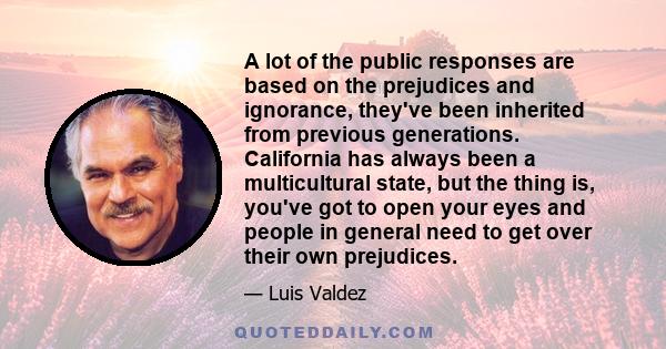 A lot of the public responses are based on the prejudices and ignorance, they've been inherited from previous generations. California has always been a multicultural state, but the thing is, you've got to open your eyes 