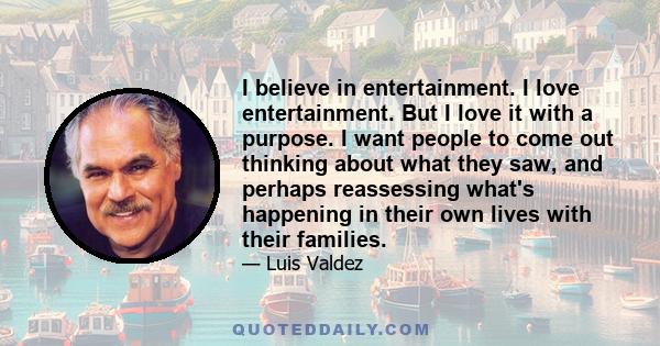 I believe in entertainment. I love entertainment. But I love it with a purpose. I want people to come out thinking about what they saw, and perhaps reassessing what's happening in their own lives with their families.