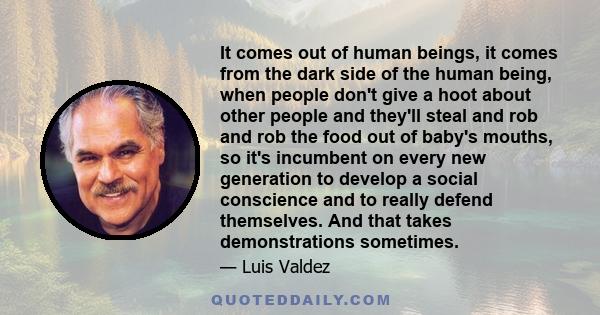 It comes out of human beings, it comes from the dark side of the human being, when people don't give a hoot about other people and they'll steal and rob and rob the food out of baby's mouths, so it's incumbent on every