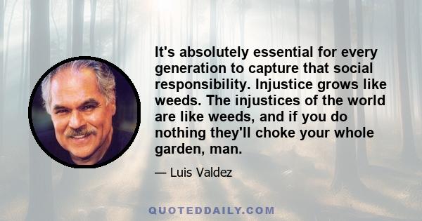 It's absolutely essential for every generation to capture that social responsibility. Injustice grows like weeds. The injustices of the world are like weeds, and if you do nothing they'll choke your whole garden, man.