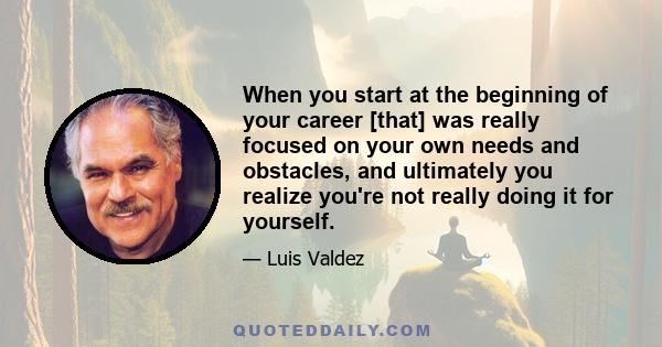 When you start at the beginning of your career [that] was really focused on your own needs and obstacles, and ultimately you realize you're not really doing it for yourself.