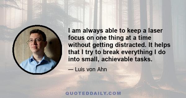 I am always able to keep a laser focus on one thing at a time without getting distracted. It helps that I try to break everything I do into small, achievable tasks.