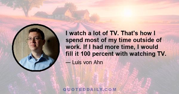 I watch a lot of TV. That's how I spend most of my time outside of work. If I had more time, I would fill it 100 percent with watching TV.