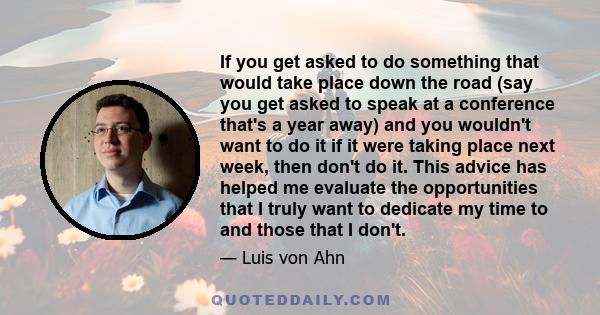 If you get asked to do something that would take place down the road (say you get asked to speak at a conference that's a year away) and you wouldn't want to do it if it were taking place next week, then don't do it.