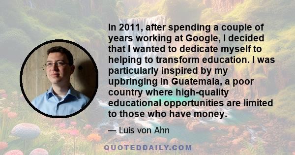 In 2011, after spending a couple of years working at Google, I decided that I wanted to dedicate myself to helping to transform education. I was particularly inspired by my upbringing in Guatemala, a poor country where