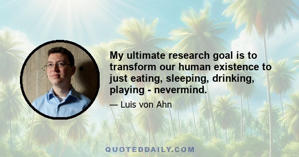 My ultimate research goal is to transform our human existence to just eating, sleeping, drinking, playing - nevermind.