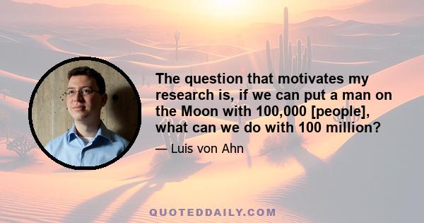 The question that motivates my research is, if we can put a man on the Moon with 100,000 [people], what can we do with 100 million?