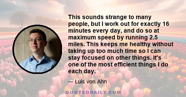 This sounds strange to many people, but I work out for exactly 16 minutes every day, and do so at maximum speed by running 2.5 miles. This keeps me healthy without taking up too much time so I can stay focused on other