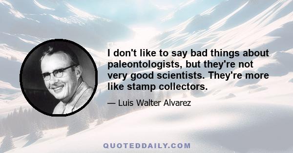 I don't like to say bad things about paleontologists, but they're not very good scientists. They're more like stamp collectors.