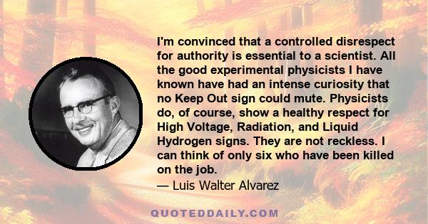 I'm convinced that a controlled disrespect for authority is essential to a scientist. All the good experimental physicists I have known have had an intense curiosity that no Keep Out sign could mute. Physicists do, of