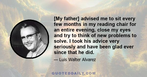 [My father] advised me to sit every few months in my reading chair for an entire evening, close my eyes and try to think of new problems to solve. I took his advice very seriously and have been glad ever since that he