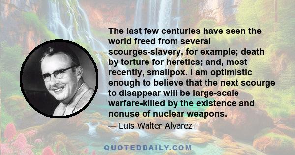 The last few centuries have seen the world freed from several scourges-slavery, for example; death by torture for heretics; and, most recently, smallpox. I am optimistic enough to believe that the next scourge to