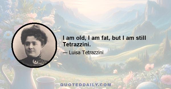 I am old, I am fat, but I am still Tetrazzini.