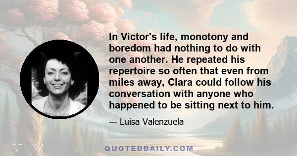 In Victor's life, monotony and boredom had nothing to do with one another. He repeated his repertoire so often that even from miles away, Clara could follow his conversation with anyone who happened to be sitting next