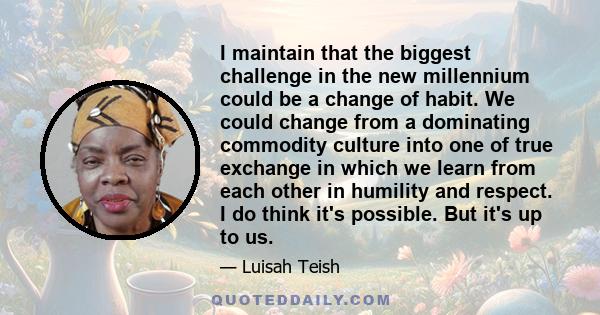 I maintain that the biggest challenge in the new millennium could be a change of habit. We could change from a dominating commodity culture into one of true exchange in which we learn from each other in humility and