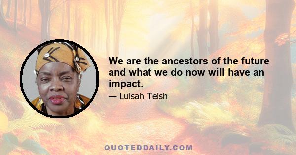 We are the ancestors of the future and what we do now will have an impact.