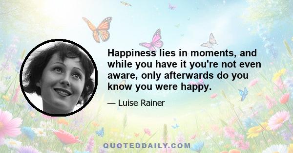 Happiness lies in moments, and while you have it you're not even aware, only afterwards do you know you were happy.