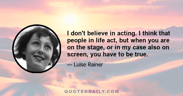 I don't believe in acting. I think that people in life act, but when you are on the stage, or in my case also on screen, you have to be true.