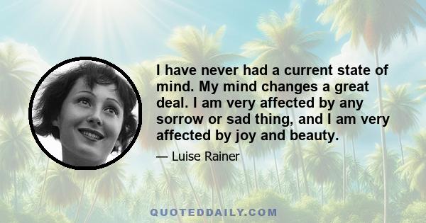 I have never had a current state of mind. My mind changes a great deal. I am very affected by any sorrow or sad thing, and I am very affected by joy and beauty.