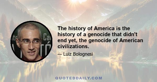 The history of America is the history of a genocide that didn't end yet, the genocide of American civilizations.