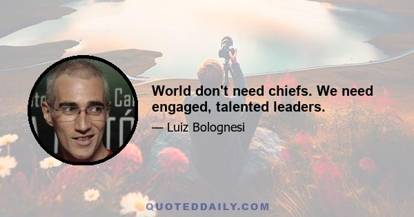 World don't need chiefs. We need engaged, talented leaders.