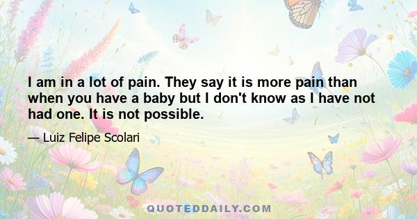 I am in a lot of pain. They say it is more pain than when you have a baby but I don't know as I have not had one. It is not possible.