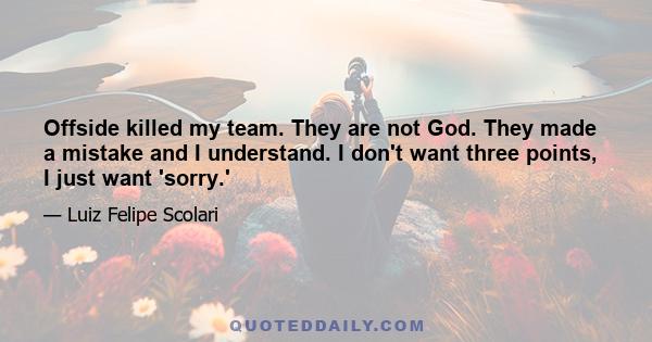 Offside killed my team. They are not God. They made a mistake and I understand. I don't want three points, I just want 'sorry.'