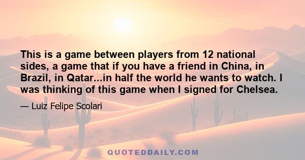 This is a game between players from 12 national sides, a game that if you have a friend in China, in Brazil, in Qatar...in half the world he wants to watch. I was thinking of this game when I signed for Chelsea.