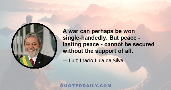 A war can perhaps be won single-handedly. But peace - lasting peace - cannot be secured without the support of all.