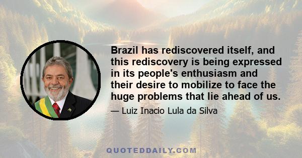 Brazil has rediscovered itself, and this rediscovery is being expressed in its people's enthusiasm and their desire to mobilize to face the huge problems that lie ahead of us.