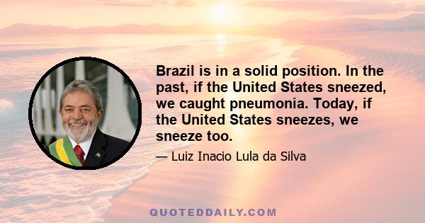 Brazil is in a solid position. In the past, if the United States sneezed, we caught pneumonia. Today, if the United States sneezes, we sneeze too.