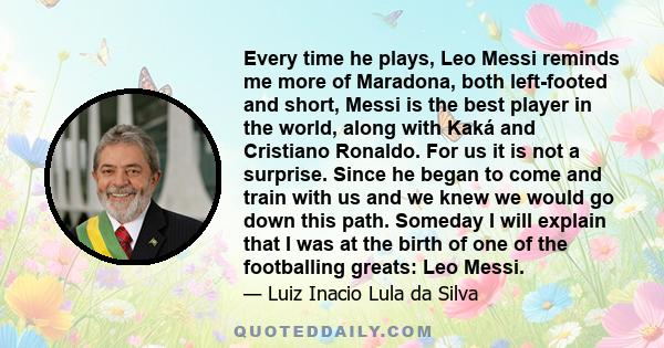 Every time he plays, Leo Messi reminds me more of Maradona, both left-footed and short, Messi is the best player in the world, along with Kaká and Cristiano Ronaldo. For us it is not a surprise. Since he began to come