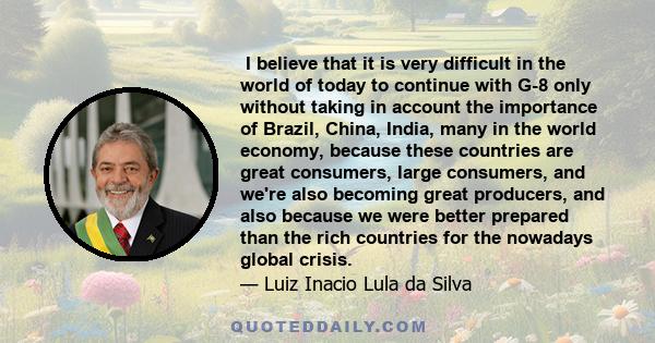  I believe that it is very difficult in the world of today to continue with G-8 only without taking in account the importance of Brazil, China, India, many in the world economy, because these countries are great