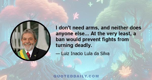 I don't need arms, and neither does anyone else... At the very least, a ban would prevent fights from turning deadly.