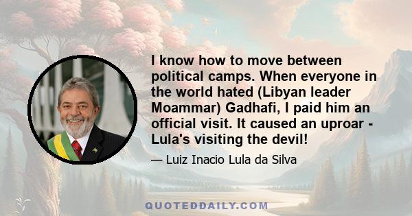 I know how to move between political camps. When everyone in the world hated (Libyan leader Moammar) Gadhafi, I paid him an official visit. It caused an uproar - Lula's visiting the devil!