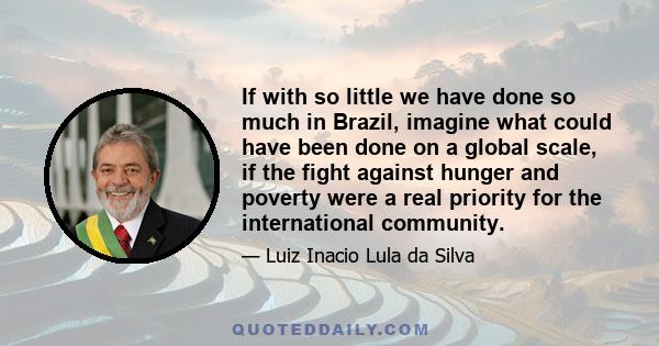 If with so little we have done so much in Brazil, imagine what could have been done on a global scale, if the fight against hunger and poverty were a real priority for the international community.