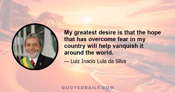 My greatest desire is that the hope that has overcome fear in my country will help vanquish it around the world.