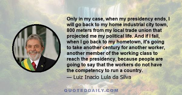 Only in my case, when my presidency ends, I will go back to my home industrial city town, 800 meters from my local trade union that projected me my political life. And if I fail, when I go back to my hometown, it's