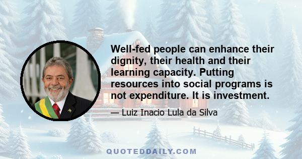 Well-fed people can enhance their dignity, their health and their learning capacity. Putting resources into social programs is not expenditure. It is investment.