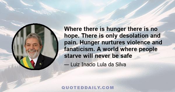 Where there is hunger there is no hope. There is only desolation and pain. Hunger nurtures violence and fanaticism. A world where people starve will never be safe