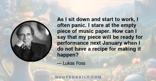 As I sit down and start to work, I often panic. I stare at the empty piece of music paper. How can I say that my piece will be ready for performance next January when I do not have a recipe for making it happen?