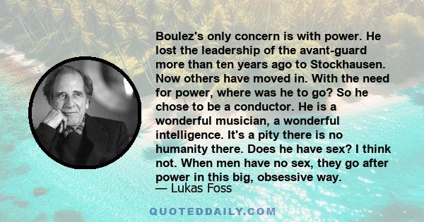 Boulez's only concern is with power. He lost the leadership of the avant-guard more than ten years ago to Stockhausen. Now others have moved in. With the need for power, where was he to go? So he chose to be a