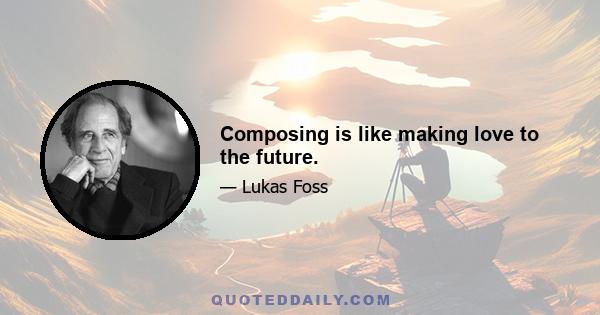 Composing is like making love to the future.