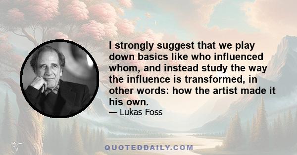 I strongly suggest that we play down basics like who influenced whom, and instead study the way the influence is transformed, in other words: how the artist made it his own.