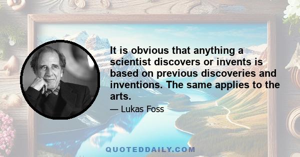 It is obvious that anything a scientist discovers or invents is based on previous discoveries and inventions. The same applies to the arts.