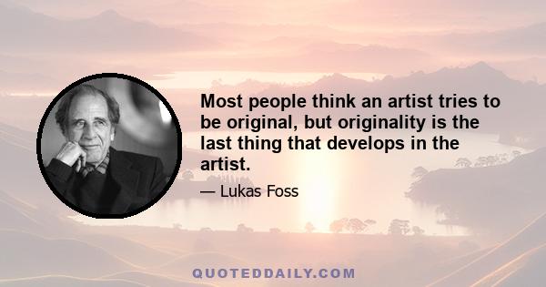 Most people think an artist tries to be original, but originality is the last thing that develops in the artist.