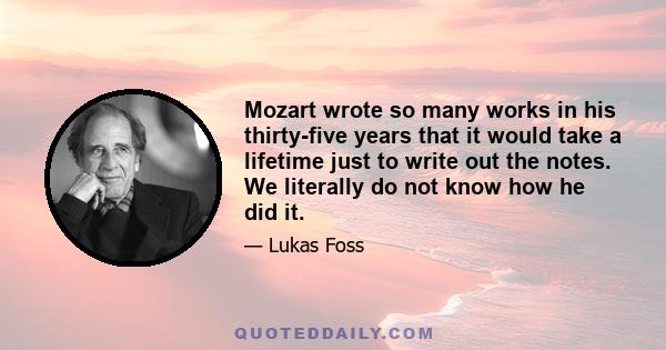 Mozart wrote so many works in his thirty-five years that it would take a lifetime just to write out the notes. We literally do not know how he did it.