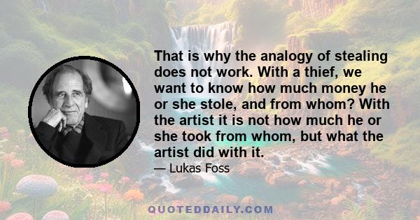 That is why the analogy of stealing does not work. With a thief, we want to know how much money he or she stole, and from whom? With the artist it is not how much he or she took from whom, but what the artist did with