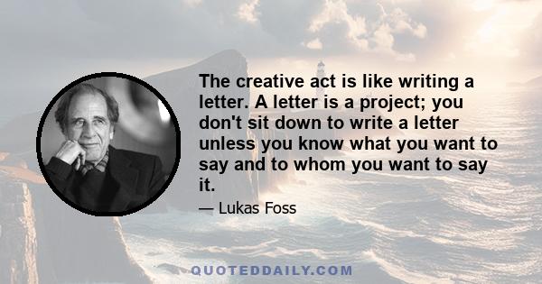 The creative act is like writing a letter. A letter is a project; you don't sit down to write a letter unless you know what you want to say and to whom you want to say it.