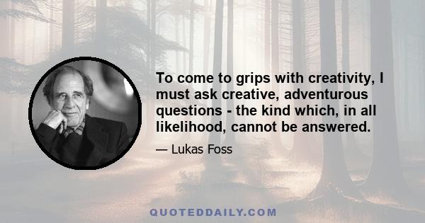 To come to grips with creativity, I must ask creative, adventurous questions - the kind which, in all likelihood, cannot be answered.